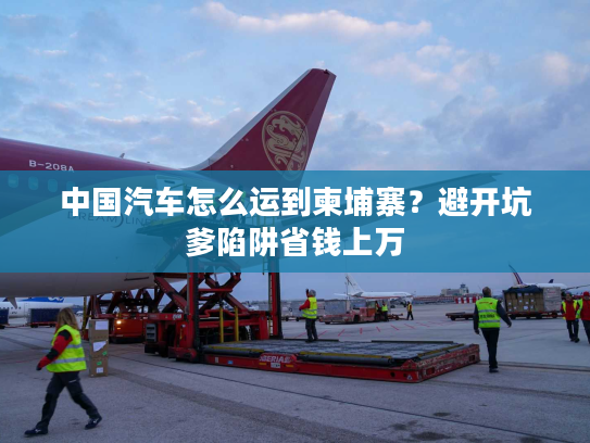 中国汽车怎么运到柬埔寨？避开坑爹陷阱省钱上万