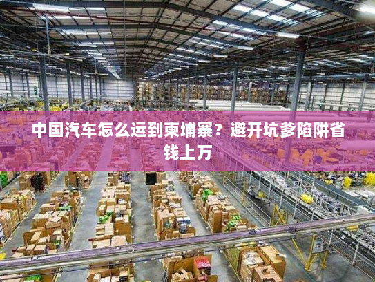 中国汽车怎么运到柬埔寨？避开坑爹陷阱省钱上万