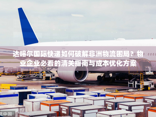 达喀尔国际快递如何破解非洲物流困局？物业企业必看的清关指南与成本优化方案