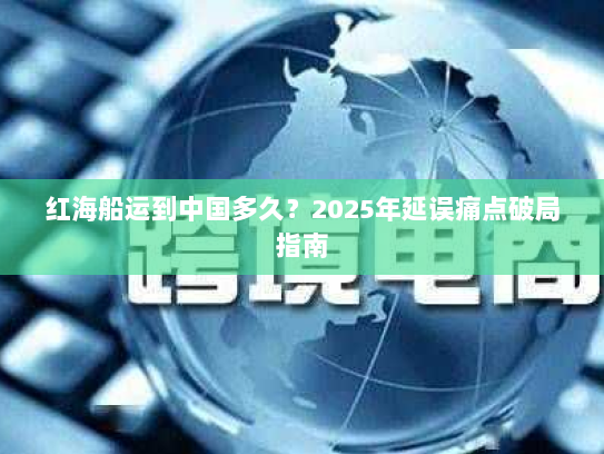 红海船运到中国多久？2025年延误痛点破局指南