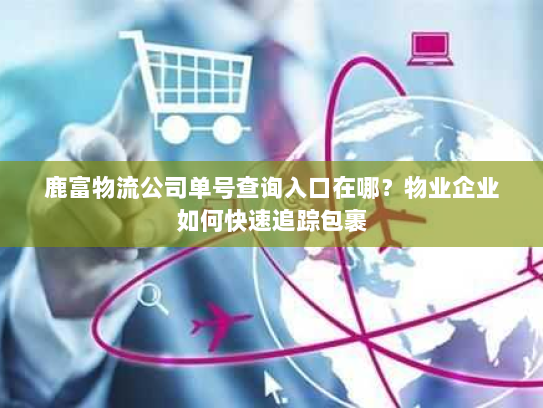 鹿富物流公司单号查询入口在哪？物业企业如何快速追踪包裹