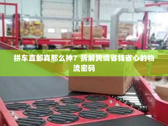拼车直邮真那么神?拆解跨境省钱省心的物流密码 拼车直邮真那么神?拆解跨境省钱省心的物流密码