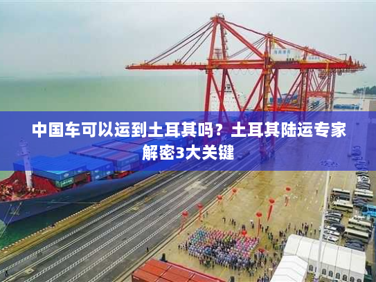 中国车可以运到土耳其吗？土耳其陆运专家解密3大关键