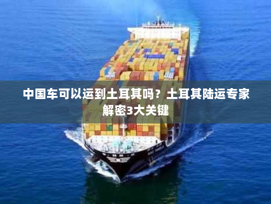 中国车可以运到土耳其吗?土耳其陆运专家解密3大关键 中国车可以运到土耳其吗?土耳其陆运专家解密3大关键