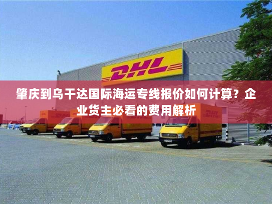 肇庆到乌干达国际海运专线报价如何计算?企业货主必看的费用解析 肇庆到乌干达国际海运专线报价如何计算?企业货主必看的费用解析
