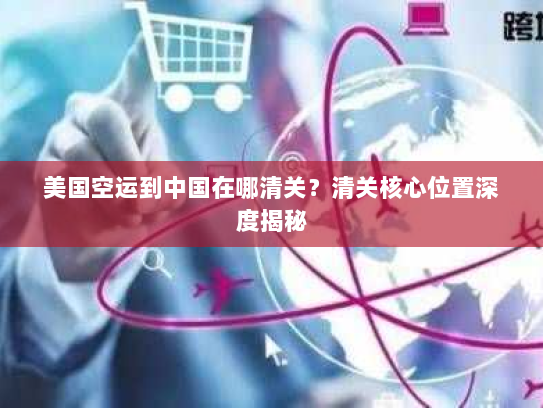 美国空运到中国在哪清关？清关核心位置深度揭秘