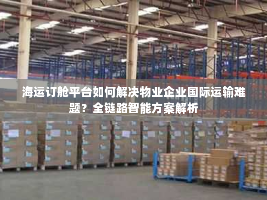 海运订舱平台如何解决物业企业国际运输难题?全链路智能方案解析 海运订舱平台如何解决物业企业国际运输难题?全链路智能方案解析