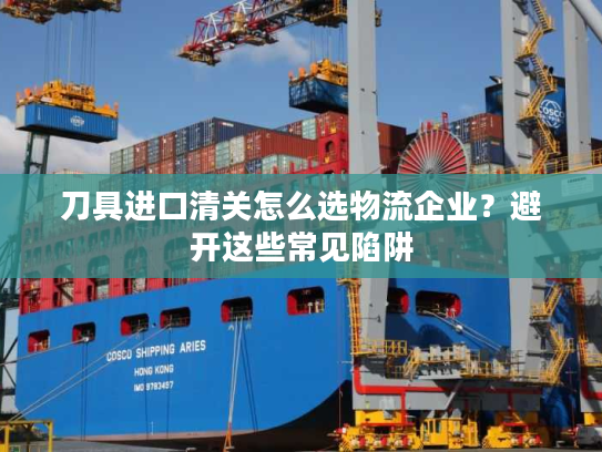 刀具进口清关怎么选物流企业？避开这些常见陷阱