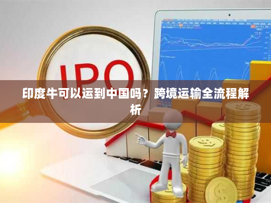 印度牛可以运到中国吗?跨境运输全流程解析 印度牛可以运到中国吗?跨境运输全流程解析