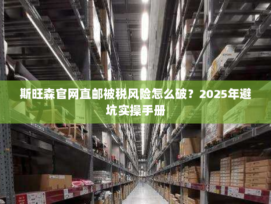 斯旺森官网直邮被税风险怎么破?2025年避坑实操手册 斯旺森官网直邮被税风险怎么破?2025年避坑实操手册