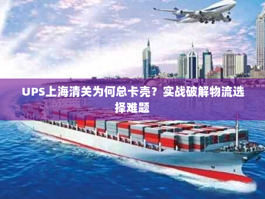UPS上海清关为何总卡壳？实战破解物流选择难题