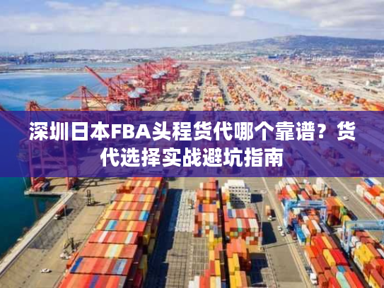 深圳日本FBA头程货代哪个靠谱？货代选择实战避坑指南