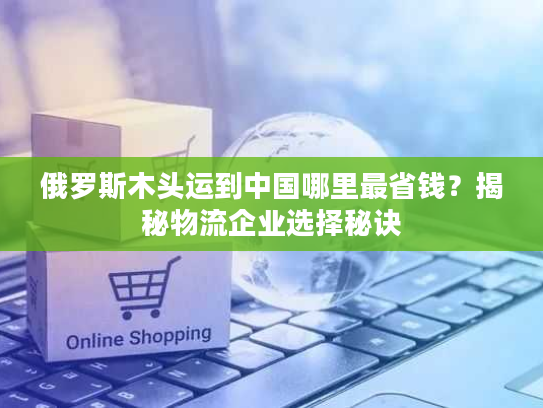 俄罗斯木头运到中国哪里最省钱?揭秘物流企业选择秘诀 俄罗斯木头运到中国哪里最省钱?揭秘物流企业选择秘诀