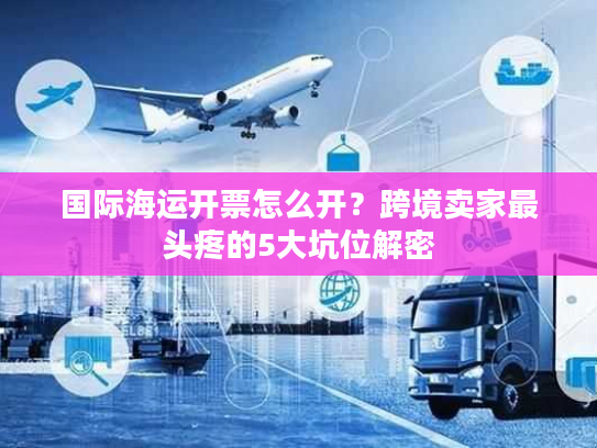 国际海运开票怎么开?跨境卖家最头疼的5大坑位解密 国际海运开票怎么开?跨境卖家最头疼的5大坑位解密