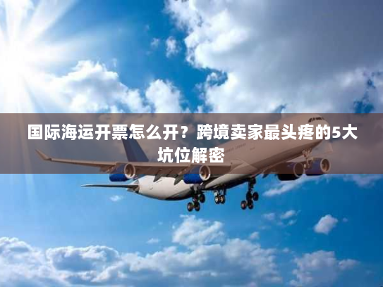 国际海运开票怎么开?跨境卖家最头疼的5大坑位解密 国际海运开票怎么开?跨境卖家最头疼的5大坑位解密