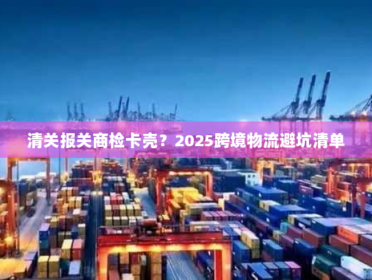 清关报关商检卡壳?2025跨境物流避坑清单 清关报关商检卡壳?2025跨境物流避坑清单