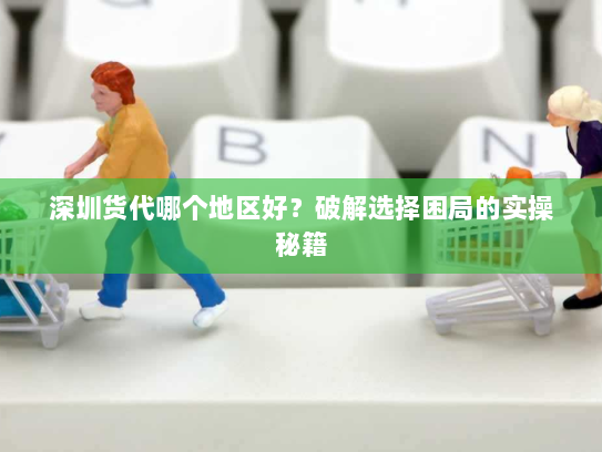 深圳货代哪个地区好?破解选择困局的实操秘籍 深圳货代哪个地区好?破解选择困局的实操秘籍