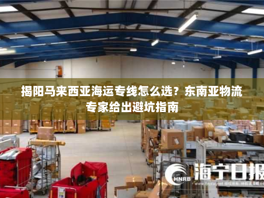揭阳马来西亚海运专线怎么选？东南亚物流专家给出避坑指南
