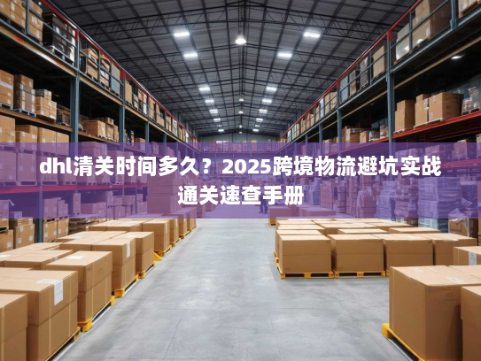 dhl清关时间多久?2025跨境物流避坑实战通关速查手册 dhl清关时间多久?2025跨境物流避坑实战通关速查手册
