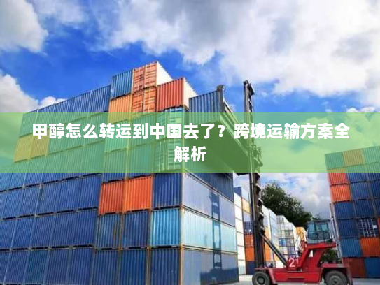 甲醇怎么转运到中国去了?跨境运输方案全解析 甲醇怎么转运到中国去了?跨境运输方案全解析