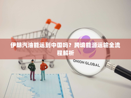 伊朗汽油能运到中国吗？跨境能源运输全流程解析