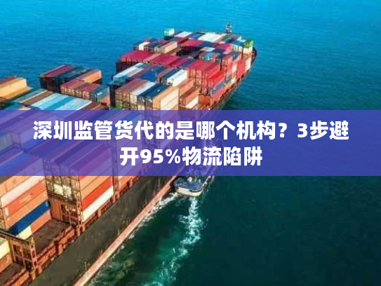 深圳监管货代的是哪个机构?3步避开95%物流陷阱 深圳监管货代的是哪个机构?3步避开95%物流陷阱