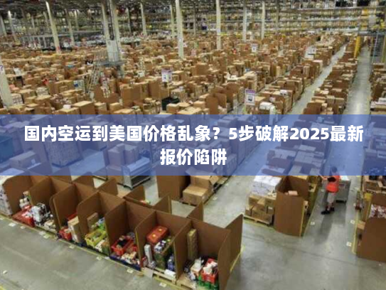国内空运到美国价格乱象？5步破解2025最新报价陷阱