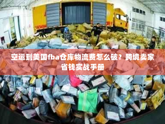 空运到美国fba仓库物流费怎么破？跨境卖家省钱实战手册