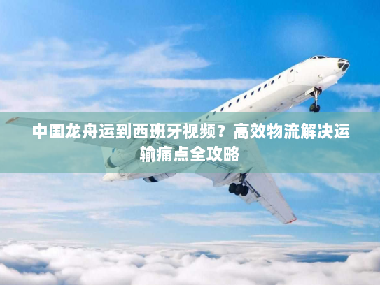 中国龙舟运到西班牙视频？高效物流解决运输痛点全攻略