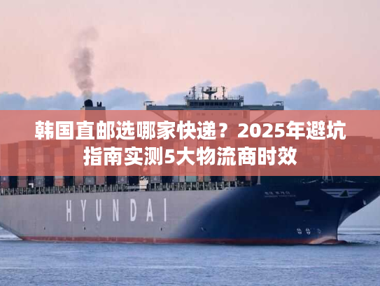 韩国直邮选哪家快递？2025年避坑指南实测5大物流商时效