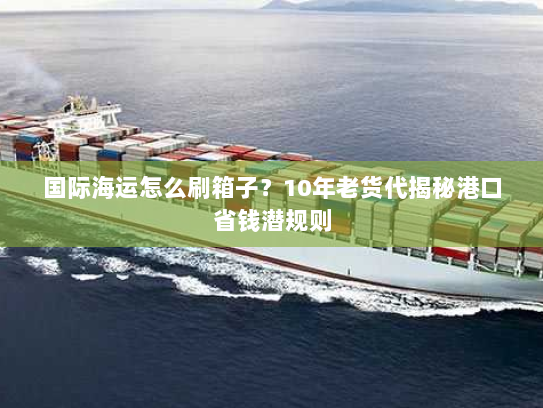 国际海运怎么刷箱子？10年老货代揭秘港口省钱潜规则
