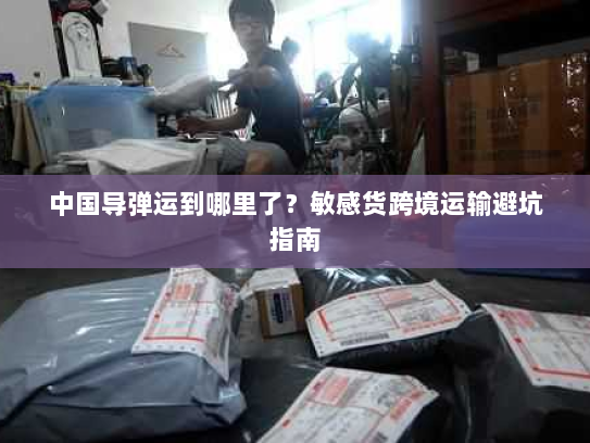 中国导弹运到哪里了?敏感货跨境运输避坑指南 中国导弹运到哪里了?敏感货跨境运输避坑指南