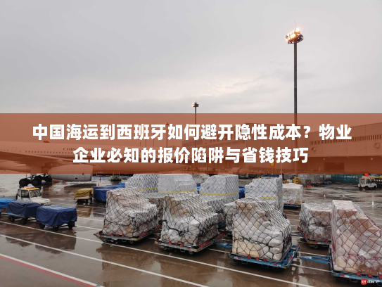 中国海运到西班牙如何避开隐性成本?物业企业必知的报价陷阱与省钱技巧 中国海运到西班牙如何避开隐性成本?物业企业必知的报价陷阱与省钱技巧