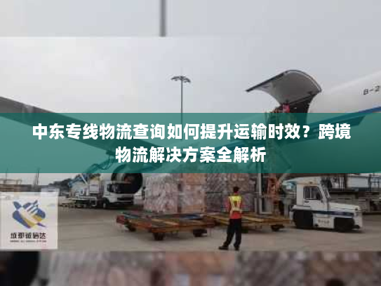 中东专线物流查询如何提升运输时效?跨境物流解决方案全解析 中东专线物流查询如何提升运输时效?跨境物流解决方案全解析
