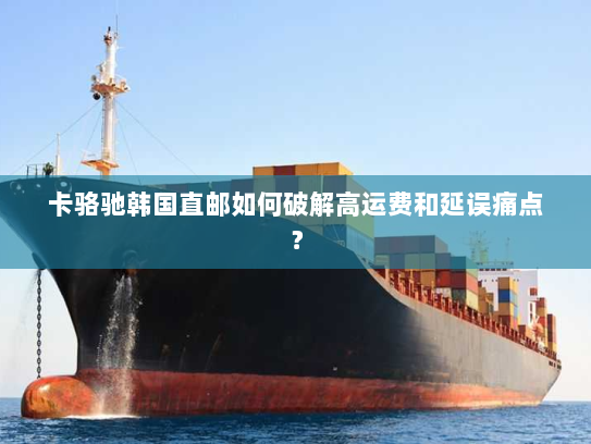 卡骆驰韩国直邮如何破解高运费和延误痛点? 卡骆驰韩国直邮如何破解高运费和延误痛点?