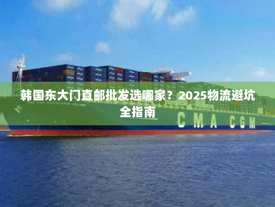 韩国东大门直邮批发选哪家?2025物流避坑全指南 韩国东大门直邮批发选哪家?2025物流避坑全指南