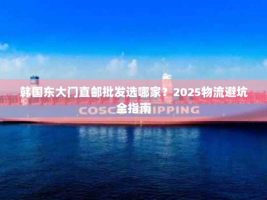 韩国东大门直邮批发选哪家?2025物流避坑全指南 韩国东大门直邮批发选哪家?2025物流避坑全指南