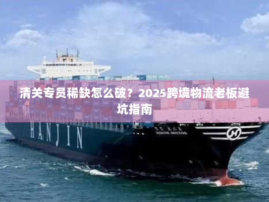 清关专员稀缺怎么破？2025跨境物流老板避坑指南