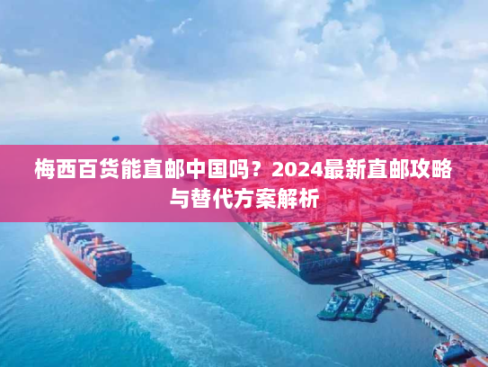 梅西百货能直邮中国吗?2024最新直邮攻略与替代方案解析 梅西百货能直邮中国吗?2024最新直邮攻略与替代方案解析