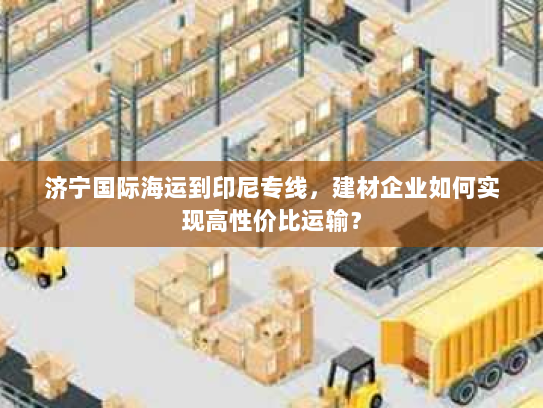 济宁国际海运到印尼专线,建材企业如何实现高性价比运输? 济宁国际海运到印尼专线,建材企业如何实现高性价比运输?