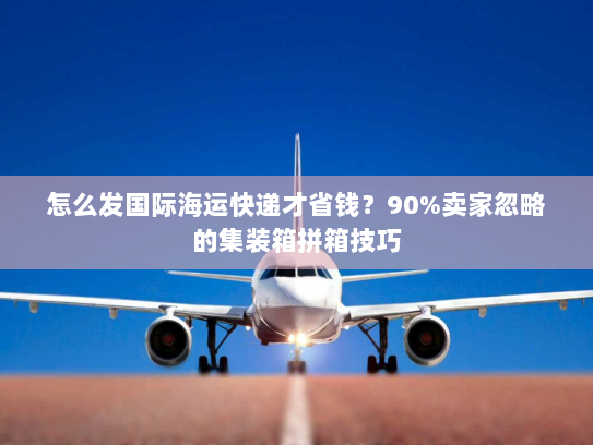 怎么发国际海运快递才省钱？90%卖家忽略的集装箱拼箱技巧