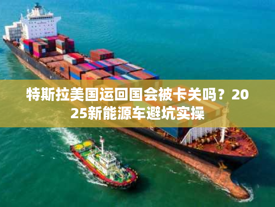 特斯拉美国运回国会被卡关吗？2025新能源车避坑实操