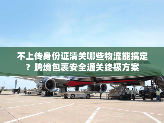 不上传身份证清关哪些物流能搞定？跨境包裹安全通关终极方案