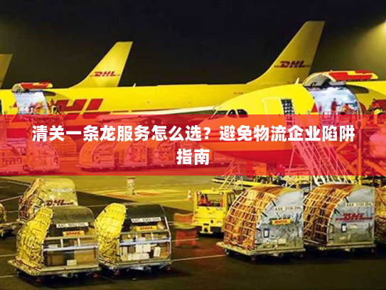 清关一条龙服务怎么选?避免物流企业陷阱指南 清关一条龙服务怎么选?避免物流企业陷阱指南