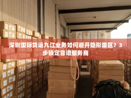 深圳国际货运九江业务如何避开隐形雷区?3步锁定靠谱服务商 深圳国际货运九江业务如何避开隐形雷区?3步锁定靠谱服务商
