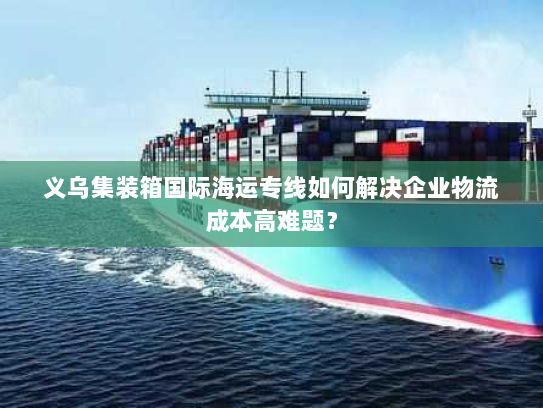 义乌集装箱国际海运专线如何解决企业物流成本高难题? 义乌集装箱国际海运专线如何解决企业物流成本高难题?