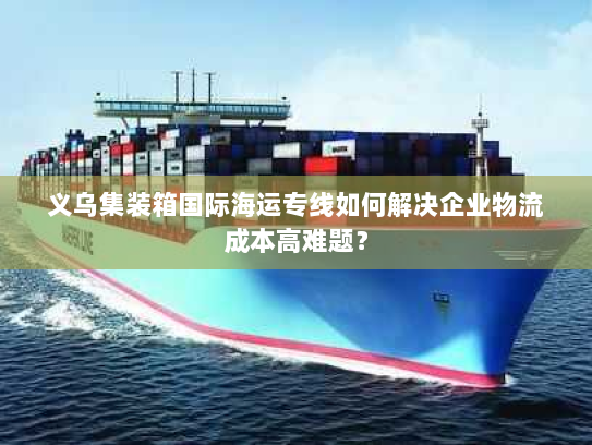 义乌集装箱国际海运专线如何解决企业物流成本高难题? 义乌集装箱国际海运专线如何解决企业物流成本高难题?