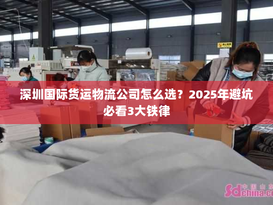 深圳国际货运物流公司怎么选?2025年避坑必看3大铁律 深圳国际货运物流公司怎么选?2025年避坑必看3大铁律