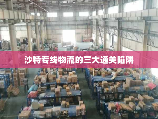 沙特专线物流的三大通关陷阱 沙特专线物流的三大通关陷阱