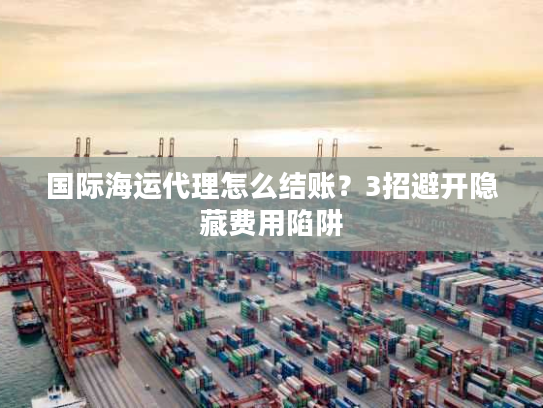 国际海运代理怎么结账？3招避开隐藏费用陷阱